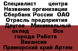 Специалист call-центра › Название организации ­ Сбербанк России, ОАО › Отрасль предприятия ­ Другое › Минимальный оклад ­ 18 500 - Все города Работа » Вакансии   . Приморский край,Артем г.